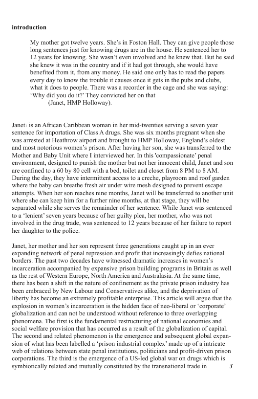 introduction My mother got twelve years. She’s in Foston Hall. They can give people those long sentences just for knowing drugs are in the house. He sentenced her to 12 years for knowing. She wasn’t even involved and he knew that. But he said she knew it was in the country and if it had got through, she would have benefited from it, from any money. He said one only has to read the papers every day to know the trouble it causes once it gets in the pubs and clubs, what it does to people. There was a recorder in the cage and she was saying: “Why did you do it? They convicted her on that (Janet, HMP Holloway). Janets is an African Caribbean woman in her mid-twenties serving a seven year sentence for importation of Class A drugs. She was six months pregnant when she was arrested at Heathrow airport and brought to HMP Holloway, England’s oldest ‘and most notorious women’s prison. After having her son, she was transferred to the Mother and Baby Unit where | interviewed her. In this ‘compassionate” penal environment, designed to punish the mother but not her innocent child, Janet and son are confined t0.a 60 by 80 cell with a bed, toilet and closet from § PM to § AM. During the day, they have intermittent access to a creche, playroom and roof garden where the baby can breathe fresh air under wire mesh designed to prevent escape attempts. When her son reaches nine months, Janet will be transferred to another unit where she can keep him for a further nine months, at that sage, they will be. separated while she serves the remainder of her sentence. While Janet was sentenced toa ‘lenient” seven years because of her guilty plea, her mother, who was not involved in the drug trade, was sentenced to 12 years because of her filure to report her daughter to the police. Janet, her mother and her son represent three generations caught up in an ever expanding network of penal repression and profit that increasingly defies national borders. The past two decades have witnessed dramatic increases in women’s incarceration accompanicd by expansive prison building programs in Britain as well as the rest of Western Europe, North America and Australasia. At the same time, there has been a shift in the nature of confinement as the private prison industry has been embraced by New Labour and Conservatives alike, and the deprivation of liberty has become an extremely profitable enterprise. This article wil argue that the explosion in women’s incarceration is the hidden face of nco-liberal or ‘corporate” elobalization and can not be understood without reference to three overlapping. Phenomena. The firs s the fundamental restructuring of national cconornics and social welfare provision that has occurred as a result of the globalization of capital, The second and related phenomenon is the emergence and subsequent global expan- sion of what has been labelled a “prison industrial complex” made up of a intricate web of relations between state penal institutions, politicians and profit-driven prison corporations. The third is the emergence of a US-led global war on drugs which is symbiotically related and mutually consituted by the transnational trade in 3